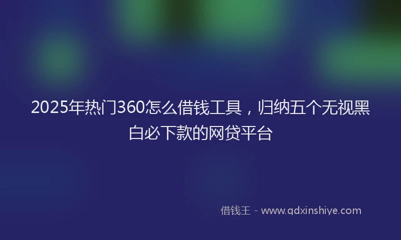 2025年热门360怎么借钱工具，归纳五个无视黑白必下款的网贷平台