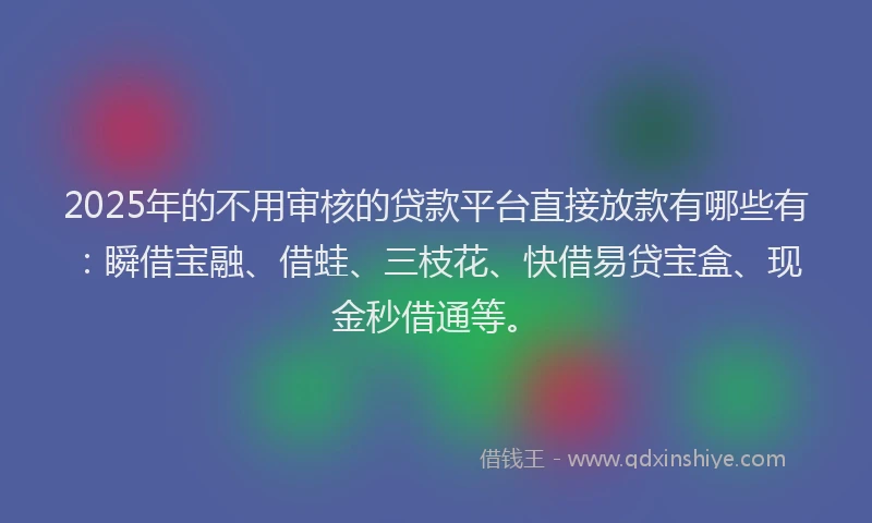 2025年的不用审核的贷款平台直接放款有哪些有：瞬借宝融、借蛙、三枝花、快借易贷宝盒、现金秒借通等。