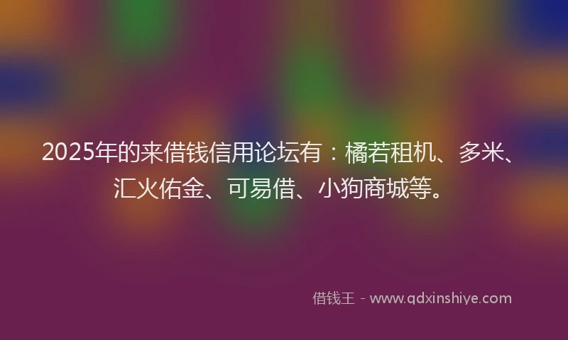 2025年的来借钱信用论坛有：橘若租机、多米、汇火佑金、可易借、小狗商城等。
