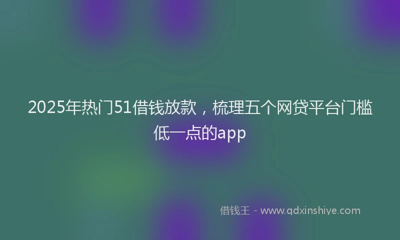 2025年热门51借钱放款，梳理五个网贷平台门槛低一点的app