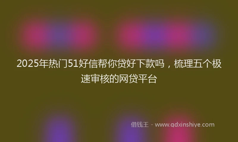 2025年热门51好信帮你贷好下款吗，梳理五个极速审核的网贷平台