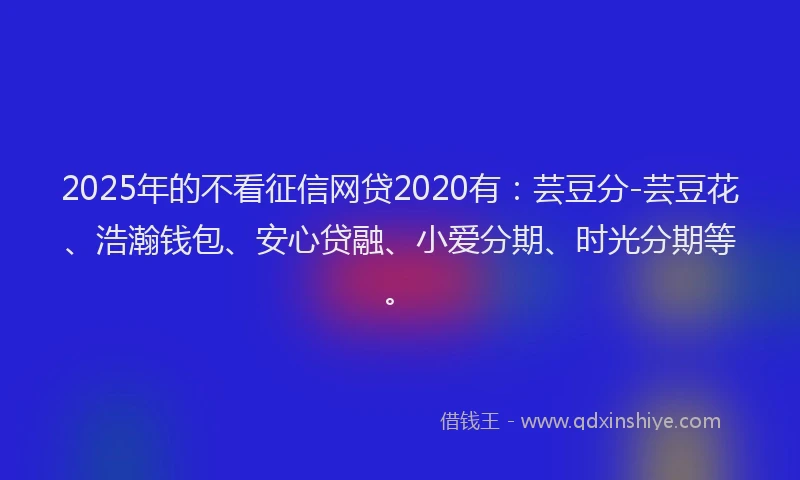 2025年的不看征信网贷2020有：芸豆分-芸豆花、浩瀚钱包、安心贷融、小爱分期、时光分期等。
