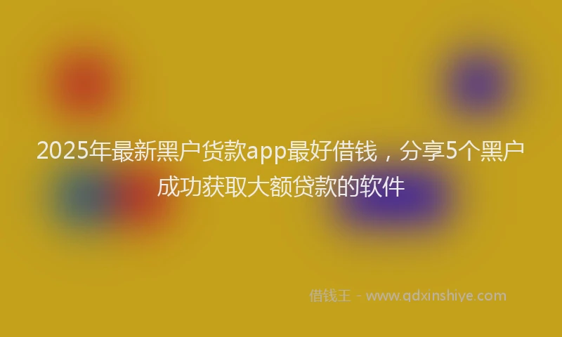 2025年最新黑户货款app最好借钱，分享5个黑户成功获取大额贷款的软件