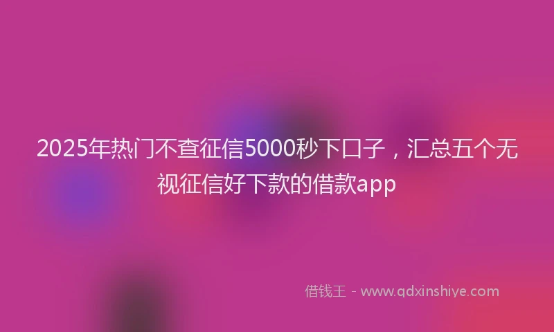 2025年热门不查征信5000秒下口子，汇总五个无视征信好下款的借款app
