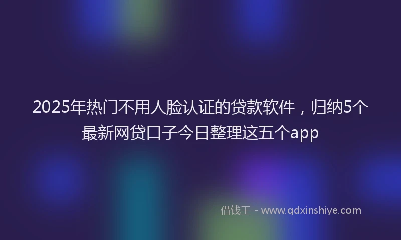 2025年热门不用人脸认证的贷款软件，归纳5个最新网贷口子今日整理这五个app