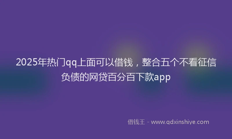 2025年热门qq上面可以借钱，整合五个不看征信负债的网贷百分百下款app