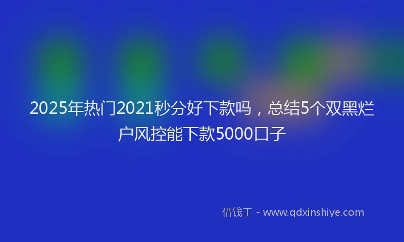 2025年热门2021秒分好下款吗，总结5个双黑烂户风控能下款5000口子