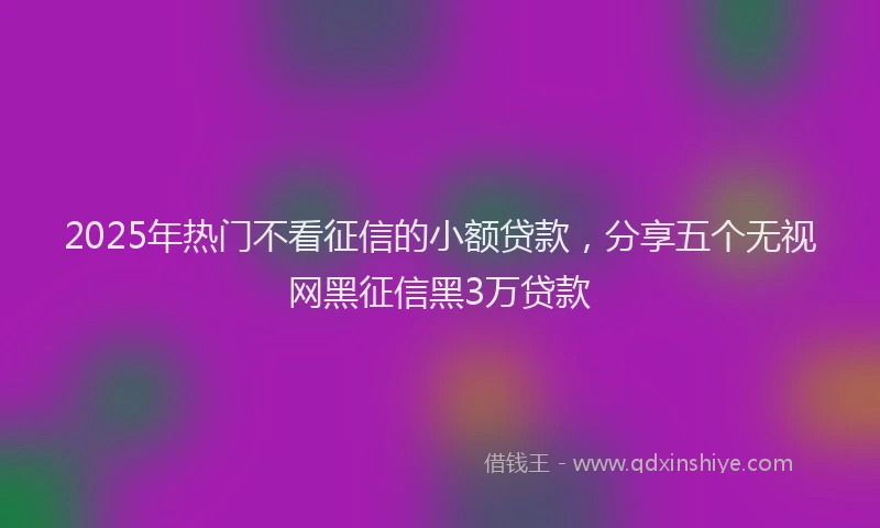 2025年热门不看征信的小额贷款，分享五个无视网黑征信黑3万贷款