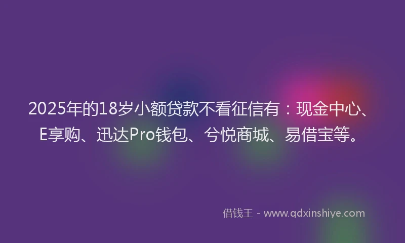 2025年的18岁小额贷款不看征信有：现金中心、E享购、迅达Pro钱包、兮悦商城、易借宝等。