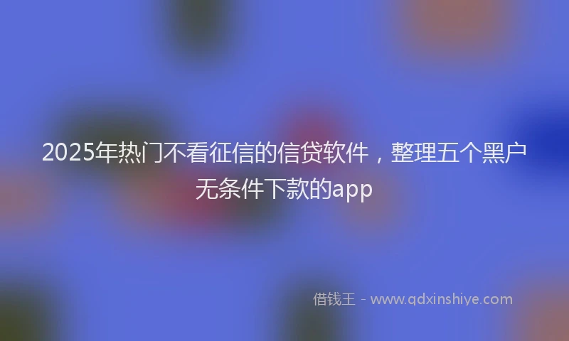 2025年热门不看征信的信贷软件，整理五个黑户无条件下款的app
