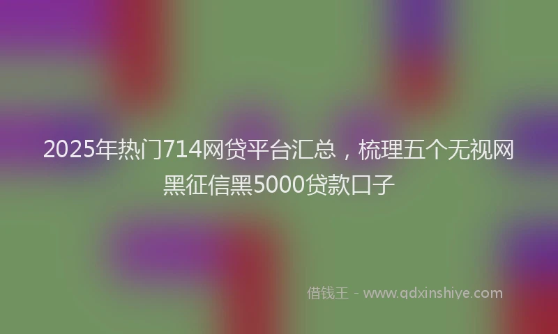 2025年热门714网贷平台汇总，梳理五个无视网黑征信黑5000贷款口子