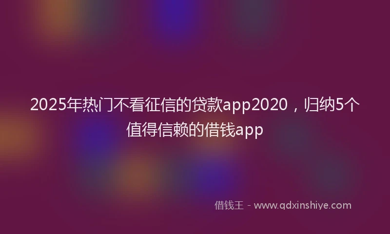 2025年热门不看征信的贷款app2020，归纳5个值得信赖的借钱app