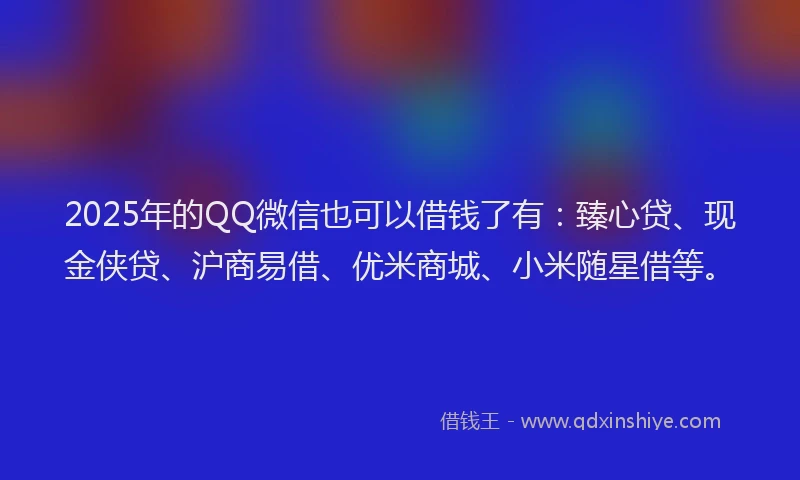 2025年的QQ微信也可以借钱了有：臻心贷、现金侠贷、沪商易借、优米商城、小米随星借等。