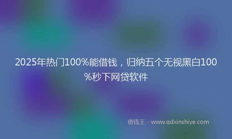 2025年热门100%能借钱，归纳五个无视黑白100%秒下网贷软件