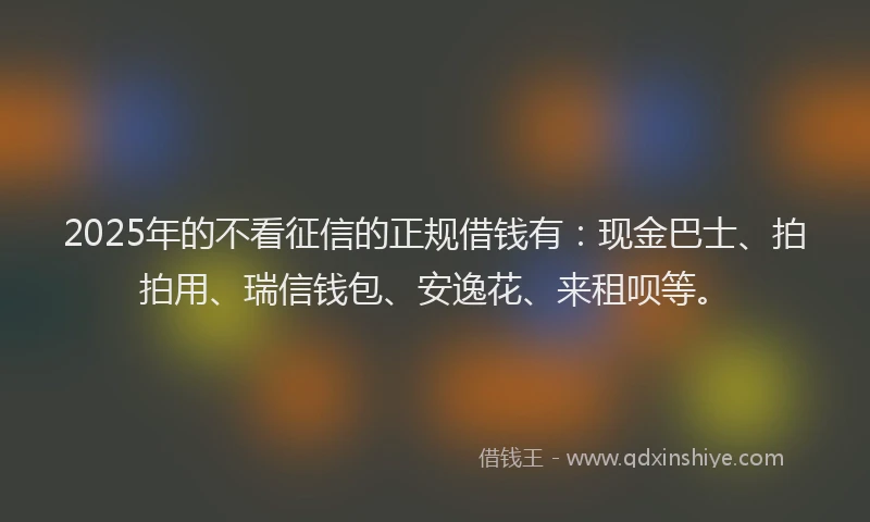 2025年的不看征信的正规借钱有：现金巴士、拍拍用、瑞信钱包、安逸花、来租呗等。