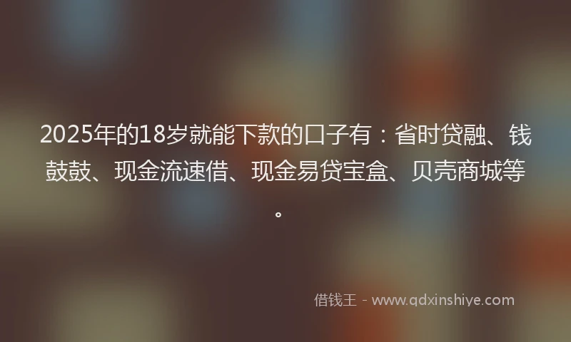 2025年的18岁就能下款的口子有：省时贷融、钱鼓鼓、现金流速借、现金易贷宝盒、贝壳商城等。