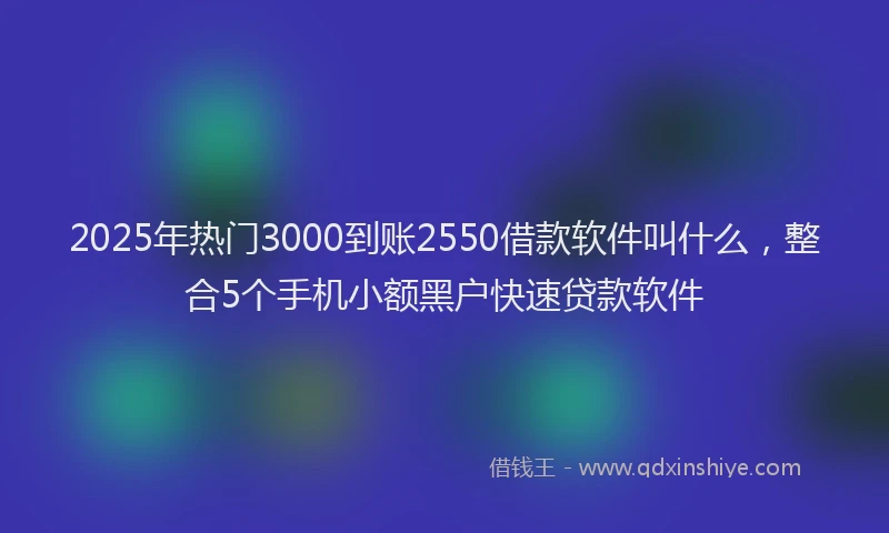 2025年热门3000到账2550借款软件叫什么，整合5个手机小额黑户快速贷款软件
