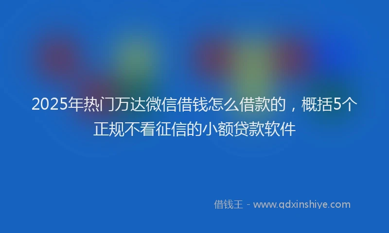 2025年热门万达微信借钱怎么借款的，概括5个正规不看征信的小额贷款软件