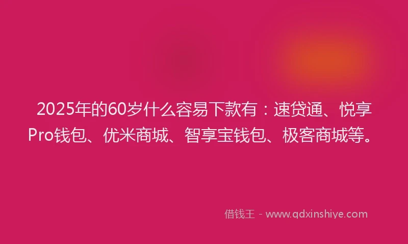 2025年的60岁什么容易下款有：速贷通、悦享Pro钱包、优米商城、智享宝钱包、极客商城等。