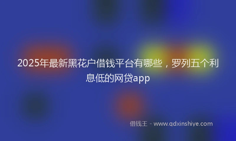 2025年最新黑花户借钱平台有哪些，罗列五个利息低的网贷app