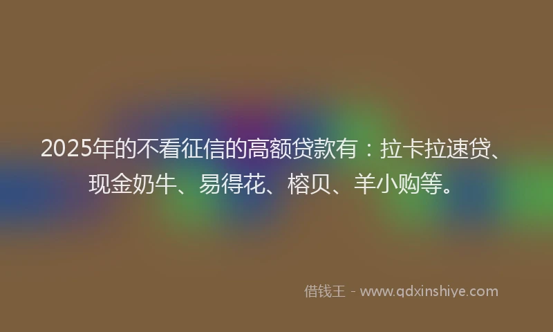 2025年的不看征信的高额贷款有：拉卡拉速贷、现金奶牛、易得花、榕贝、羊小购等。