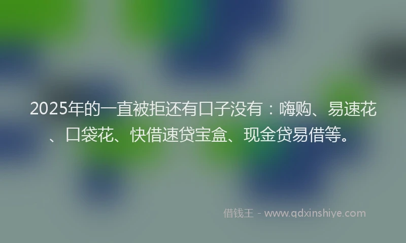 2025年的一直被拒还有口子没有：嗨购、易速花、口袋花、快借速贷宝盒、现金贷易借等。