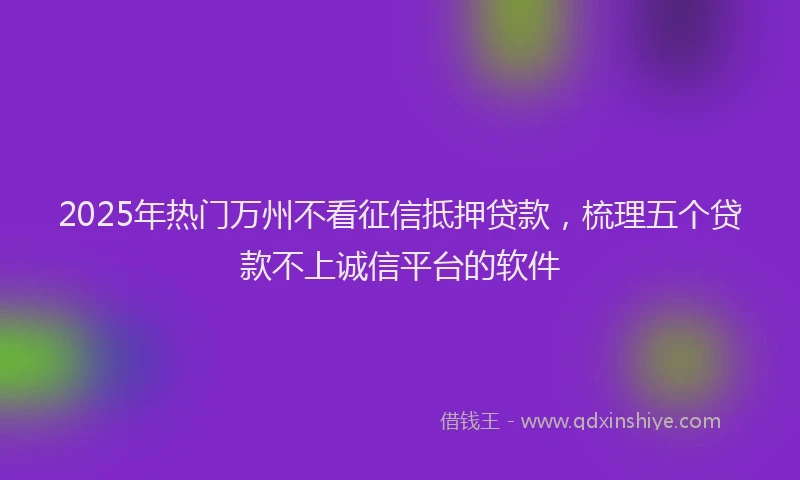 2025年热门万州不看征信抵押贷款，梳理五个贷款不上诚信平台的软件