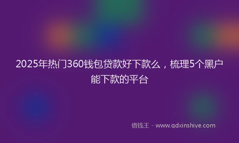 2025年热门360钱包贷款好下款么，梳理5个黑户能下款的平台