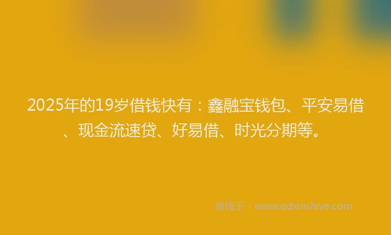 2025年的19岁借钱快有：鑫融宝钱包、平安易借、现金流速贷、好易借、时光分期等。