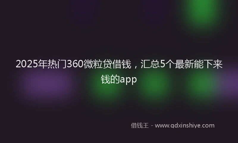 2025年热门360微粒贷借钱，汇总5个最新能下来钱的app