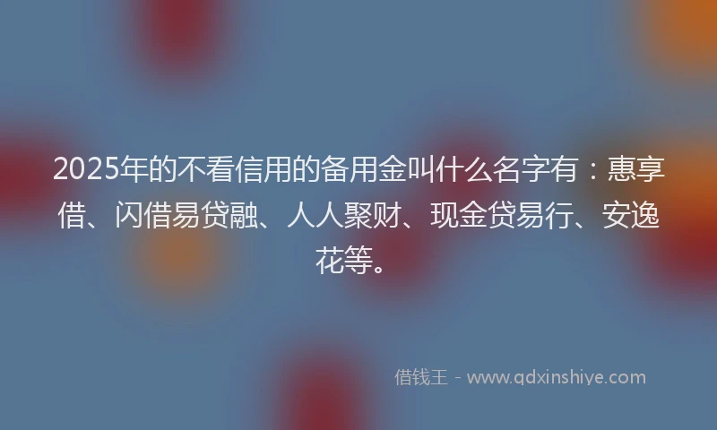 2025年的不看信用的备用金叫什么名字有：惠享借、闪借易贷融、人人聚财、现金贷易行、安逸花等。