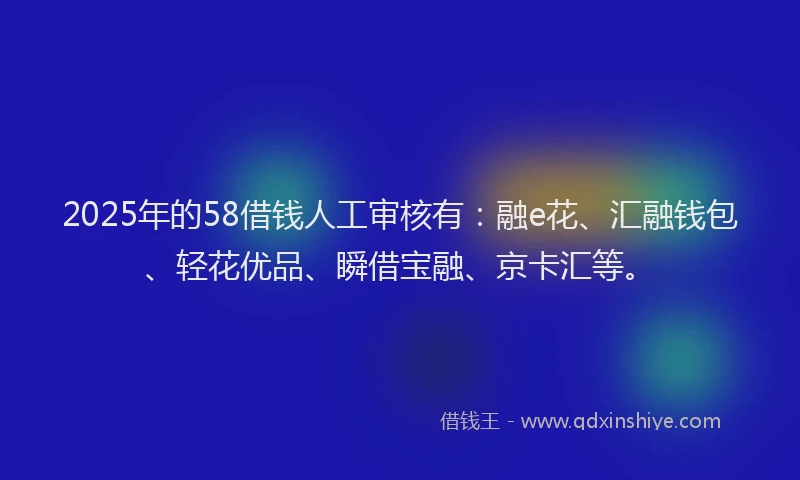 2025年的58借钱人工审核有：融e花、汇融钱包、轻花优品、瞬借宝融、京卡汇等。