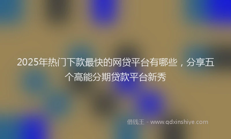 2025年热门下款最快的网贷平台有哪些，分享五个高能分期贷款平台新秀