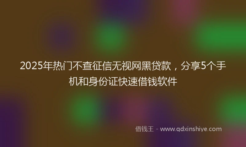 2025年热门不查征信无视网黑贷款，分享5个手机和身份证快速借钱软件