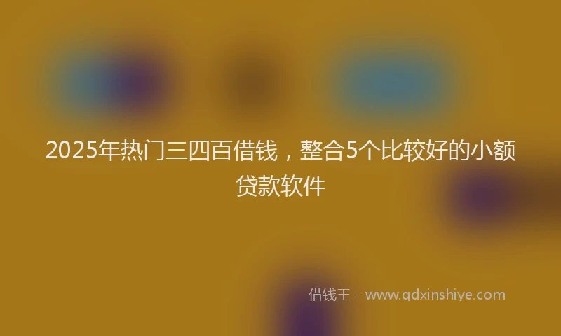 2025年热门三四百借钱,整合5个比较好的小额贷款软件