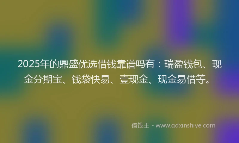2025年的鼎盛优选借钱靠谱吗有：瑞盈钱包、现金分期宝、钱袋快易、壹现金、现金易借等。