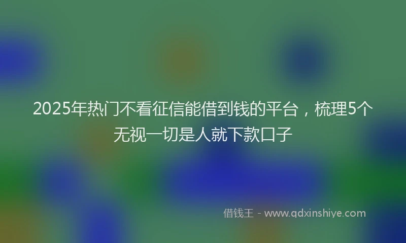 2025年热门不看征信能借到钱的平台，梳理5个无视一切是人就下款口子