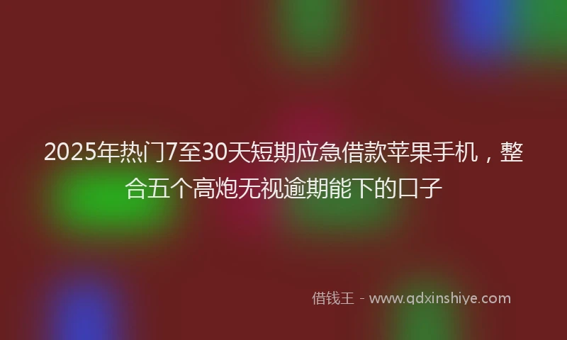 2025年热门7至30天短期应急借款苹果手机，整合五个高炮无视逾期能下的口子