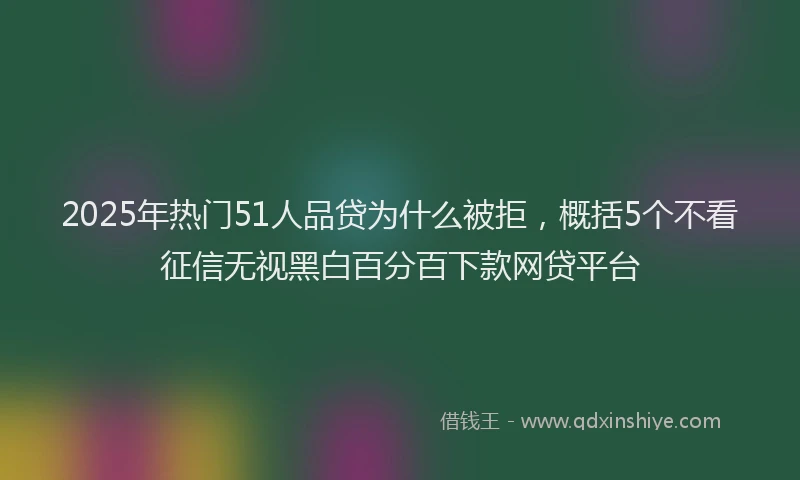 2025年热门51人品贷为什么被拒，概括5个不看征信无视黑白百分百下款网贷平台