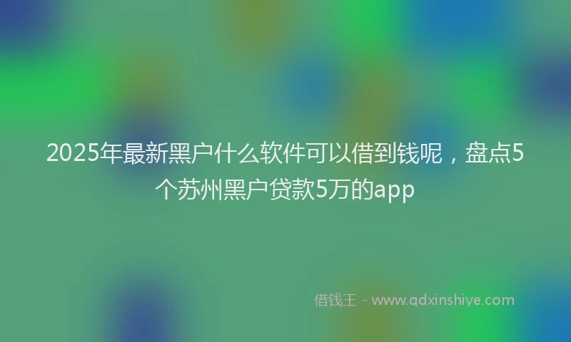 2025年最新黑户什么软件可以借到钱呢，盘点5个苏州黑户贷款5万的app