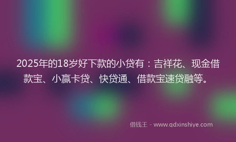 2025年的18岁好下款的小贷有：吉祥花、现金借款宝、小赢卡贷、快贷通、借款宝速贷融等。