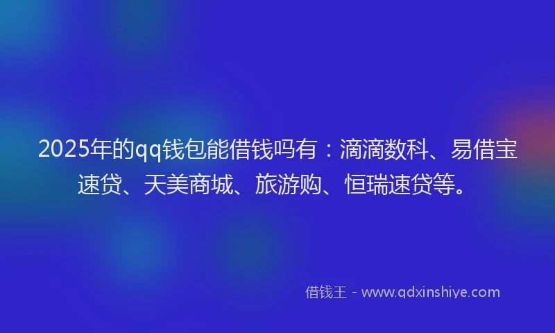 2025年的qq钱包能借钱吗有：滴滴数科、易借宝速贷、天美商城、旅游购、恒瑞速贷等。