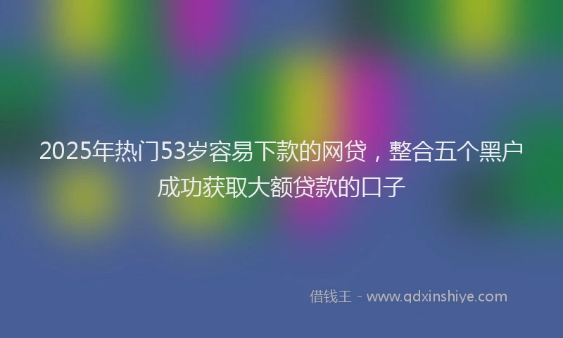 2025年热门53岁容易下款的网贷，整合五个黑户成功获取大额贷款的口子