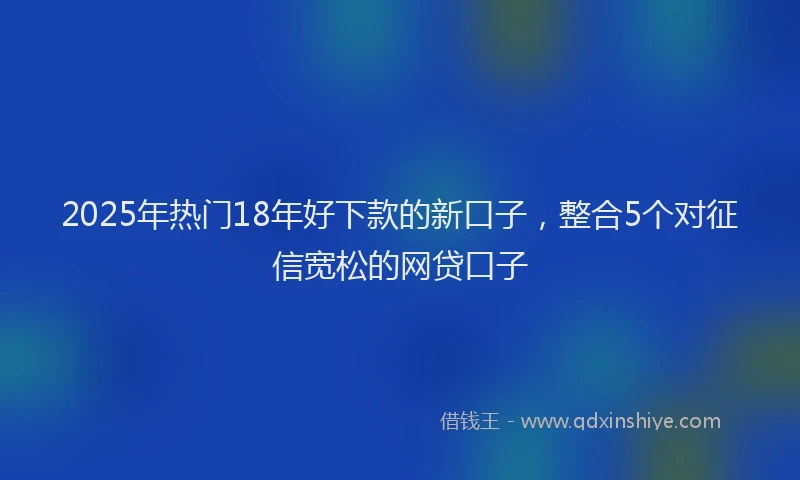 2025年热门18年好下款的新口子，整合5个对征信宽松的网贷口子