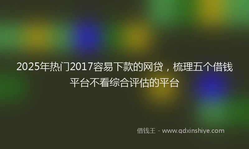 2025年热门2017容易下款的网贷，梳理五个借钱平台不看综合评估的平台