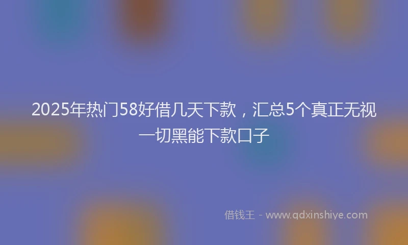 2025年热门58好借几天下款，汇总5个真正无视一切黑能下款口子