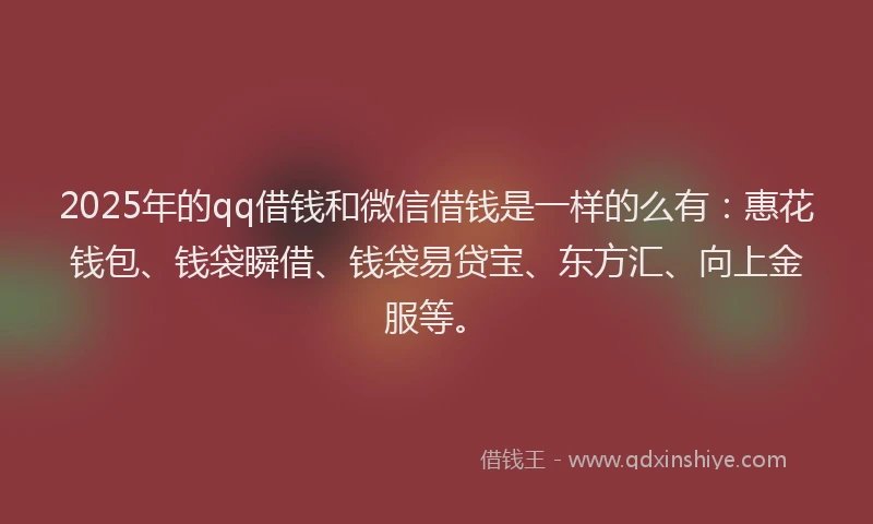 2025年的qq借钱和微信借钱是一样的么有：惠花钱包、钱袋瞬借、钱袋易贷宝、东方汇、向上金服等。