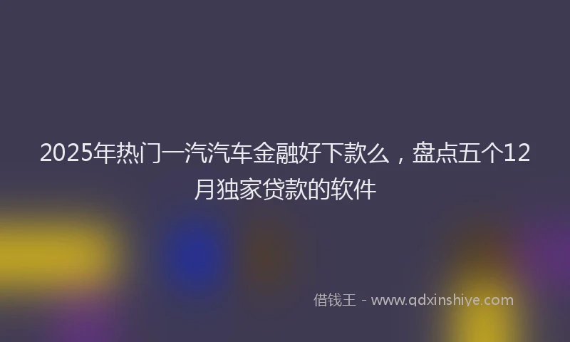 2025年热门一汽汽车金融好下款么，盘点五个12月独家贷款的软件