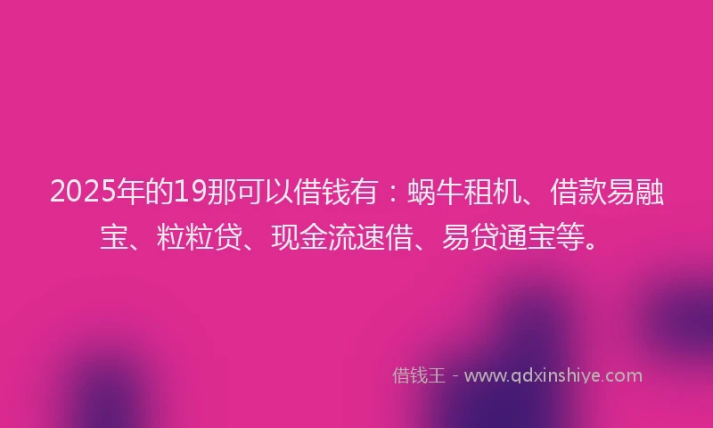 2025年的19那可以借钱有：蜗牛租机、借款易融宝、粒粒贷、现金流速借、易贷通宝等。
