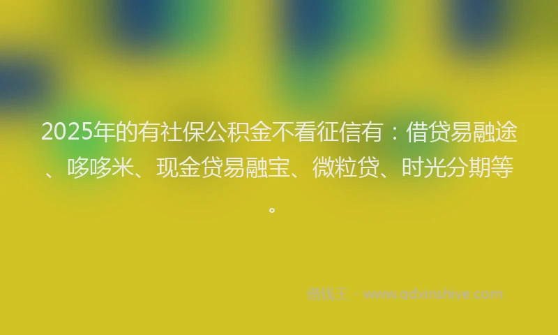 2025年的有社保公积金不看征信有：借贷易融途、哆哆米、现金贷易融宝、微粒贷、时光分期等。